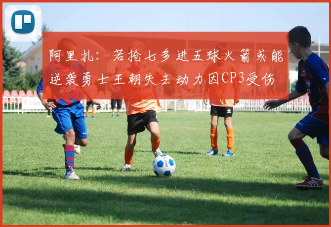 阿里扎：若抢七多进五球火箭或能逆袭勇士王朝失去动力因CP3受伤