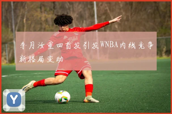 李月汝重回首发引发WNBA内线竞争新格局变动