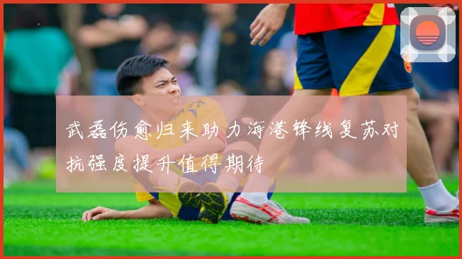 武磊伤愈归来助力海港锋线复苏对抗强度提升值得期待